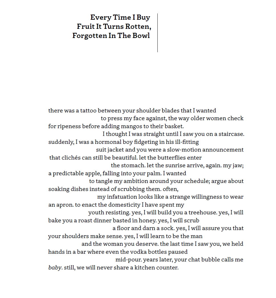 Every Time I Buy Fruit It Turns Rotten, Forgotten In The Bowl
there was a tattoo between your shoulder blades that I wanted
to press my face against, the way older women check
for ripeness before adding mangos to their basket.
I thought I was straight until I saw you on a staircase.
suddenly, I was a hormonal boy fidgeting in his ill-fitting
suit jacket and you were a slow-motion announcement
that clichés can still be beautiful. let the butterflies enter
the stomach. let the sunrise arrive, again. my jaw;
a predictable apple, falling into your palm. I wanted
to tangle my ambition around your schedule; argue about
soaking dishes instead of scrubbing them. often,
my infatuation looks like a strange willingness to wear
an apron. to enact the domesticity I have spent my
youth resisting. yes, I will build you a treehouse. yes, I will
bake you a roast dinner basted in honey. yes, I will scrub
a floor and darn a sock. yes, I will assure you that
your shoulders make sense. yes, I will learn to be the man
and the woman you deserve. the last time I saw you, we held
hands in a bar where even the vodka bottles paused
mid-pour. years later, your chat bubble calls me baby. still, we will never share a kitchen counter.