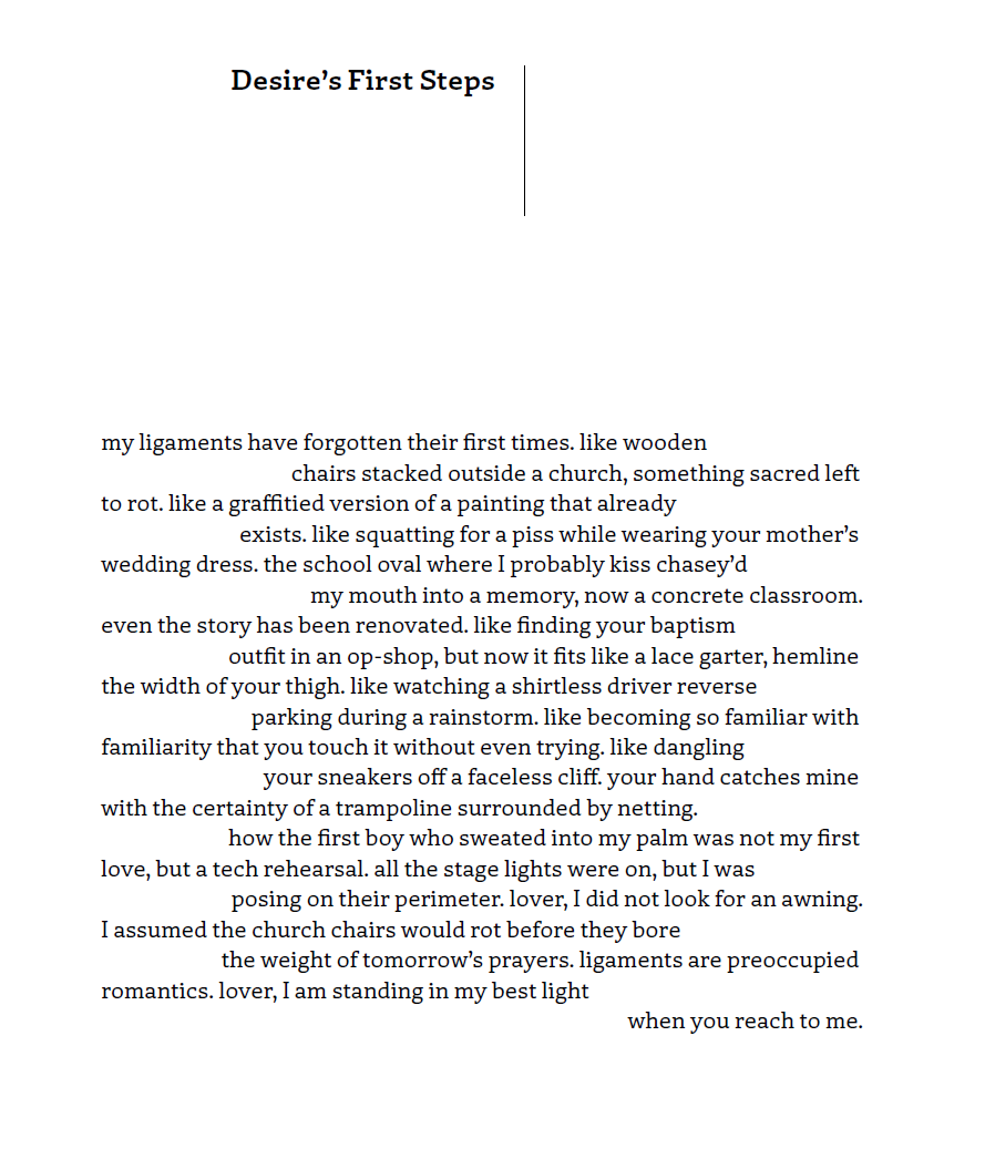 Desire's First Steps
my ligaments have forgotten their first times. like wooden chairs stacked outside a church, something sacred left to rot. like a graffitied version of a painting that already exists. like squatting for a piss while wearing your mother's wedding dress. the school oval where I probably kiss chasey'd my mouth into a memory, now a concrete classroom. even the story has been renovated. like finding your baptism outfit in an op-shop, but now it fits like a lace garter, hemline the width of your thigh. like watching a shirtless driver reverse parking during a rainstorm. liek becoming so familiar with familiarity that you touch it without even trying. like dangling your sneakers off a faceless cliff. your hand catches mine with the certainty of a trampoline surrounded by netting. how the first boy who sweated into my palm was not my first love but a tech rehearsal. all the stage lights were on, but I was posing on their perimeter. lover, I did not look for an awning. I assumed the church chairs would rot before they bore the weight of tomorrow's prayers. ligaments are preoccupied romantics. lover, I am standing in my best light when you reach me.