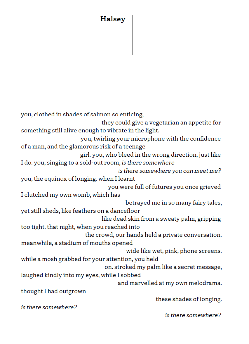 Halsey
you, clothed in shades of salmon so enticing,
they could give a vegetarian an appetite for
something still alive enough to vibrate in the light.
you, twirling your microphone with the confidence
of a man, and the glamorous risk of a teenage
girl. you, who bleed in the wrong direction, just like
I do. you, singing to a sold-out room, is there somewhere
is there somewhere you can meet me?
you, the equinox of longing. when I learnt
you were full of futures you once grieved
I clutched my own womb, which has
betrayed me in so many fairy tales,
yet still sheds, like feathers on a dance-floor
like dead skin from a sweaty palm, gripping
too tight. that night, when you reached into
the crowd, our hands held a private conversation.
meanwhile, a stadium of mouths opened
wide like wet, pink, phone screens.
while a mosh grabbed for your attention, you held
on. stroked my palm like a secret message,
laughed kindly into my eyes, while I sobbed
and marvelled at my own melodrama.
thought I had outgrown
these shades of longing.
is there somewhere?
is there somewhere?